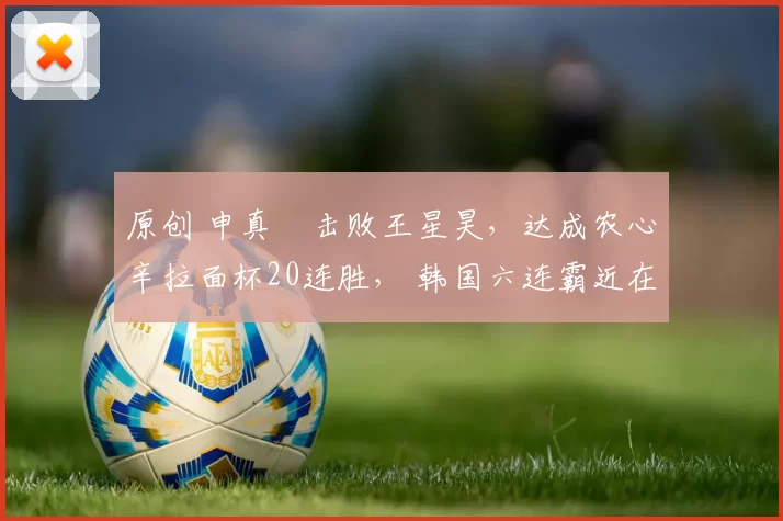 原创 申真谞击败王星昊，达成农心辛拉面杯20连胜， 韩国六连霸近在眼前