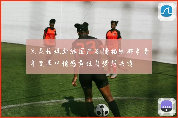 天美传媒新编国产剧情描绘都市青年变革中情感责任与梦想共鸣