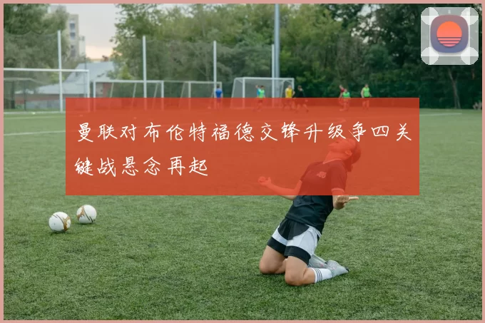 曼联对布伦特福德交锋升级争四关键战悬念再起