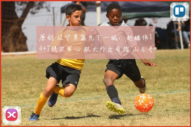 原创 辽宁男篮先下一城，赵继伟14+7稳定军心 双大外出奇招 山东手感冰凉