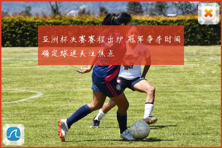 亚洲杯决赛赛程出炉 冠军争夺时间确定球迷关注焦点