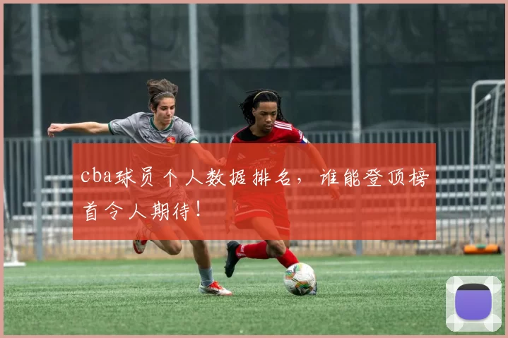 cba球员个人数据排名，谁能登顶榜首令人期待！