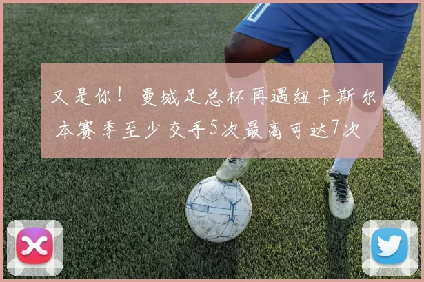 又是你！曼城足总杯再遇纽卡斯尔 本赛季至少交手5次最高可达7次
