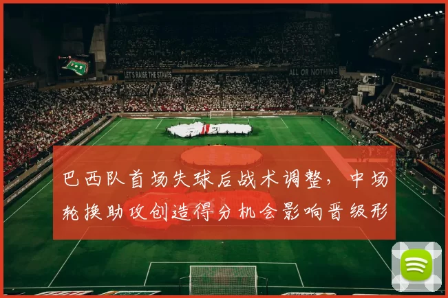 巴西队首场失球后战术调整，中场轮换助攻创造得分机会影响晋级形势