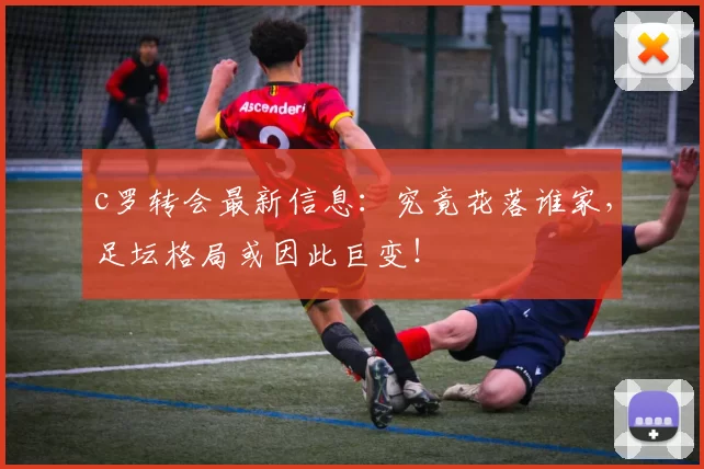 c罗转会最新信息：究竟花落谁家，足坛格局或因此巨变！