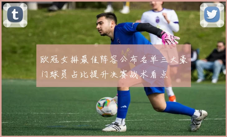 欧冠女排最佳阵容公布名单三大豪门球员占比提升决赛战术看点