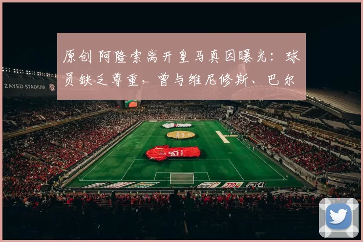 原创 阿隆索离开皇马真因曝光：球员缺乏尊重，曾与维尼修斯、巴尔韦德冲突