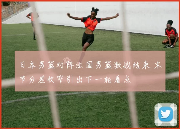 日本男篮对阵法国男篮激战结束 末节分差收窄引出下一轮看点